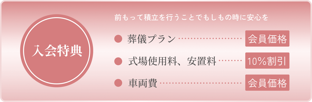 「入会特典」前もって積立を行うことでもしものときに安心を。「葬儀プラン」会員価格、「式場使用料、安置料」10%割引、「車両費」会員価格。
