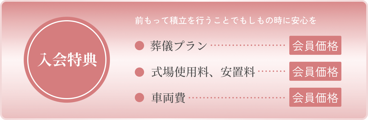 「入会特典」前もって積立を行うことでもしものときに安心を。「葬儀プラン」会員価格、「式場使用料、安置料」10％割引、「車両費」会員価格。
